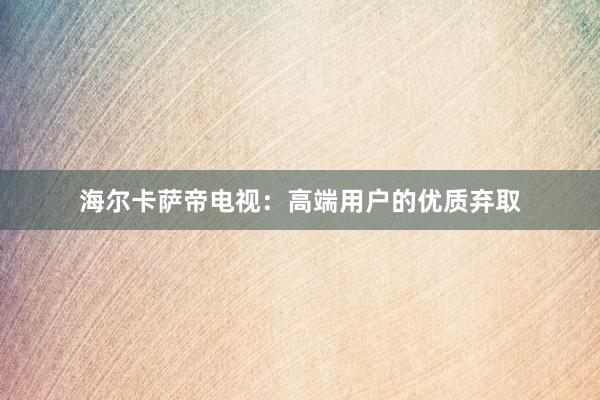 海尔卡萨帝电视：高端用户的优质弃取