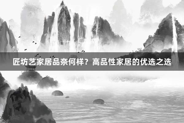匠坊艺家居品奈何样？高品性家居的优选之选