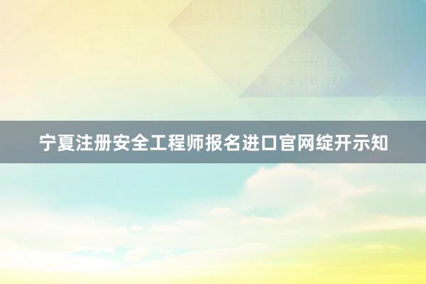 宁夏注册安全工程师报名进口官网绽开示知